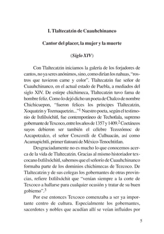 Trece poetas del mundo azteca.qxp:Layout 1     8/5/08   09:58   Página 5




                        I. Tlaltecatzin de Cuauhchinanco

                     Cantor del placer, la mujer y la muerte

                                     (Siglo XIV)

                Con Tlaltecatzin iniciamos la galería de los forjadores de
           cantos, no ya seres anónimos, sino, como dirían los nahuas, “ros-
           tros que tuvieron carne y color”. Tlaltecatzin fue señor de
           Cuauhchinanco, en el actual estado de Puebla, a mediados del
           siglo XIV. De estirpe chichimeca, Tlaltecatzin tuvo fama de
           hombre feliz. Como lo dejó dicho un poeta de Chalco de nombre
           Chichicuepon, “fueron felices los príncipes Tlaltecatzin,
           Xoquatzin y Tozmaquetzin...”1 Nuestro poeta, según el testimo-
           nio de Ixtlilxóchitl, fue contemporáneo de Techotlala, supremo
           gobernantedeTexcoco,entrelosañosde1357y1409.2 Coetáneos
           suyos debieron ser también el célebre Tezozómoc de
           Azcapotzalco, el señor Coxcoxtli de Culhuacán, así como
           Acamapichtli, primer tlatoani de México-Tenochtitlan.
                Desgraciadamente no es mucho lo que conocemos acer-
           ca de la vida de Tlaltecatzin. Gracias al mismo historiador tex-
           cocano Ixtlilxóchitl, sabemos que el señorío de Cuauhchinanco
           formaba parte de los dominios chichimecas de Tezcoco. De
           Tlaltecatzin y de sus colegas los gobernantes de otras provin-
           cias, refiere Ixtlilxóchit que “venían siempre a la corte de
           Texcoco a hallarse para cualquier ocasión y tratar de su buen
           gobierno”.3
                Por ese entonces Texcoco comenzaba a ser ya impor-
           tante centro de cultura. Especialmente los gobernantes,
           sacerdotes y nobles que acudían allí se veían influidos por

                                                                           5
 