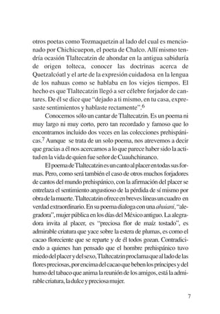 Trece poetas del mundo azteca.qxp:Layout 1     8/5/08   09:58   Página 7




           otros poetas como Tozmaquetzin al lado del cual es mencio-
           nado por Chichicuepon, el poeta de Chalco. Allí mismo ten-
           dría ocasión Tlaltecatzin de ahondar en la antigua sabiduría
           de origen tolteca, conocer las doctrinas acerca de
           Quetzalcóatl y el arte de la expresión cuidadosa en la lengua
           de los nahuas como se hablaba en los viejos tiempos. El
           hecho es que Tlaltecatzin llegó a ser célebre forjador de can-
           tares. De él se dice que “dejado a ti mismo, en tu casa, expre-
           saste sentimientos y hablaste rectamente”.6
                Conocemos sólo un cantar de Tlaltecatzin. Es un poema ni
           muy largo ni muy corto, pero tan recordado y famoso que lo
           encontramos incluido dos veces en las colecciones prehispáni-
           cas.7 Aunque se trata de un solo poema, nos atrevemos a decir
           que gracias a él nos acercamos a lo que parece haber sido la acti-
           tud en la vida de quien fue señor de Cuauhchinanco.
                ElpoemadeTlaltecatzinesuncantoalplacerentodassusfor-
           mas. Pero, como será también el caso de otros muchos forjadores
           de cantos del mundo prehispánico, con la afirmación del placer se
           entrelaza el sentimiento angustioso de la pérdida de sí mismo por
           obradelamuerte.Tlaltecatzinofreceenbreveslíneasuncuadro en
           verdad extraordinario. En su poema dialoga con una ahuiani, “ale-
           gradora”, mujer pública en los días del México antiguo. La alegra-
           dora invita al placer, es “preciosa flor de maíz tostado”, es
           admirable criatura que yace sobre la estera de plumas, es como el
           cacao floreciente que se reparte y de él todos gozan. Contradici-
           endo a quienes han pensado que el hombre prehispánico tuvo
           miedodelplacerydelsexo,Tlaltecatzinproclamaquealladodelas
           florespreciosas,porencimadelcacaoquebebenlospríncipesydel
           humo del tabaco que anima la reunión de los amigos, está la admi-
           rablecriatura,ladulceypreciosamujer.

                                                                            7
 