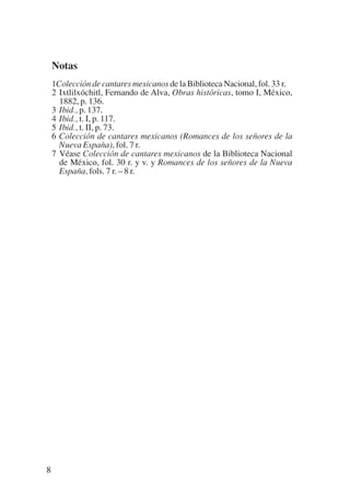 Trece poetas del mundo azteca.qxp:Layout 1           8/5/08    09:58    Página 8




              Notas
              1Colección de cantares mexicanos de la Biblioteca Nacional, fol. 33 r.
              2 Ixtlilxóchitl, Fernando de Alva, Obras históricas, tomo I, México,
                1882, p. 136.
              3 Ibid., p. 137.
              4 Ibid., t. I, p. 117.
              5 Ibid., t. II, p. 73.
              6 Colección de cantares mexicanos (Romances de los señores de la
                Nueva España), fol. 7 r.
              7 Véase Colección de cantares mexicanos de la Biblioteca Nacional
                de México, fol. 30 r. y v. y Romances de los señores de la Nueva
                España, fols. 7 r. – 8 r.




          8
 