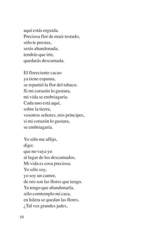 Trece poetas del mundo azteca.qxp:Layout 1      8/5/08   09:58   Página 10




           aquí estás erguida.
           Preciosa flor de maíz tostado,
           sólo te prestas,
           serás abandonada,
           tendrás que irte,
           quedarás descarnada.

             El floreciente cacao
             ya tiene espuma,
             se repartió la flor del tabaco.
             Si mi corazón lo gustara,
             mi vida se embriagaría.
             Cada uno está aquí,
             sobre la tierra,
             vosotros señores, mis príncipes,
             si mi corazón lo gustara,
             se embriagaría.

           Yo sólo me aflijo,
           digo:
           que no vaya yo
           al lugar de los descarnados.
           Mi vida es cosa preciosa.
           Yo sólo soy,
           yo soy un cantor,
           de oro son las flores que tengo.
           Ya tengo que abandonarla,
           sólo comtemplo mi casa,
           en hilera se quedan las flores.
           ¿Tal vez grandes jades,

        10
 