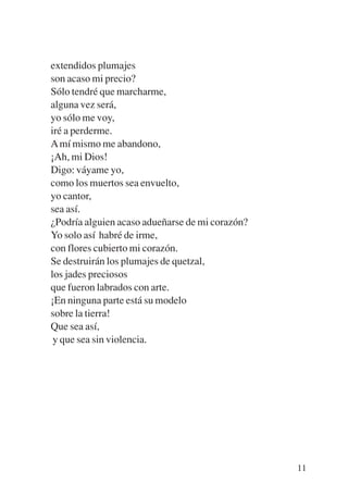 Trece poetas del mundo azteca.qxp:Layout 1   8/5/08   09:58   Página 11




           extendidos plumajes
           son acaso mi precio?
           Sólo tendré que marcharme,
           alguna vez será,
           yo sólo me voy,
           iré a perderme.
           A mí mismo me abandono,
           ¡Ah, mi Dios!
           Digo: váyame yo,
           como los muertos sea envuelto,
           yo cantor,
           sea así.
           ¿Podría alguien acaso adueñarse de mi corazón?
           Yo solo así habré de irme,
           con flores cubierto mi corazón.
           Se destruirán los plumajes de quetzal,
           los jades preciosos
           que fueron labrados con arte.
           ¡En ninguna parte está su modelo
           sobre la tierra!
           Que sea así,
            y que sea sin violencia.




                                                                          11
 