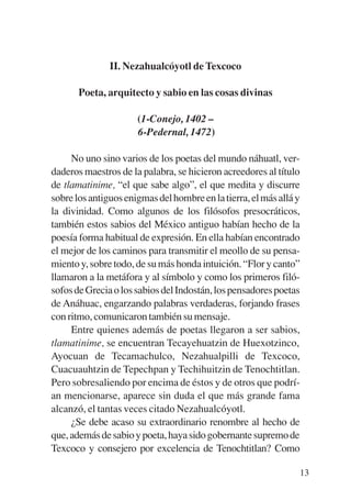 Trece poetas del mundo azteca.qxp:Layout 1     8/5/08   09:58   Página 13




                          II. Nezahualcóyotl de Texcoco

                  Poeta, arquitecto y sabio en las cosas divinas

                                 (1-Conejo, 1402 –
                                 6-Pedernal, 1472)

                No uno sino varios de los poetas del mundo náhuatl, ver-
           daderos maestros de la palabra, se hicieron acreedores al título
           de tlamatinime, “el que sabe algo”, el que medita y discurre
           sobre los antiguos enigmas del hombre en la tierra, el más allá y
           la divinidad. Como algunos de los filósofos presocráticos,
           también estos sabios del México antiguo habían hecho de la
           poesía forma habitual de expresión. En ella habían encontrado
           el mejor de los caminos para transmitir el meollo de su pensa-
           miento y, sobre todo, de su más honda intuición. “Flor y canto”
           llamaron a la metáfora y al símbolo y como los primeros filó-
           sofos de Grecia o los sabios del Indostán, los pensadores poetas
           de Anáhuac, engarzando palabras verdaderas, forjando frases
           con ritmo, comunicaron también su mensaje.
                Entre quienes además de poetas llegaron a ser sabios,
           tlamatinime, se encuentran Tecayehuatzin de Huexotzinco,
           Ayocuan de Tecamachulco, Nezahualpilli de Texcoco,
           Cuacuauhtzin de Tepechpan y Techihuitzin de Tenochtitlan.
           Pero sobresaliendo por encima de éstos y de otros que podrí-
           an mencionarse, aparece sin duda el que más grande fama
           alcanzó, el tantas veces citado Nezahualcóyotl.
                ¿Se debe acaso su extraordinario renombre al hecho de
           que, además de sabio y poeta, haya sido gobernante supremo de
           Texcoco y consejero por excelencia de Tenochtitlan? Como

                                                                            13
 
