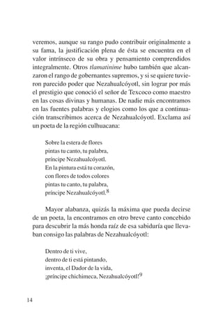 Trece poetas del mundo azteca.qxp:Layout 1      8/5/08   09:58   Página 14




           veremos, aunque su rango pudo contribuir originalmente a
           su fama, la justificación plena de ésta se encuentra en el
           valor intrínseco de su obra y pensamiento comprendidos
           integralmente. Otros tlamatinime hubo también que alcan-
           zaron el rango de gobernantes supremos, y si se quiere tuvie-
           ron parecido poder que Nezahualcóyotl, sin lograr por más
           el prestigio que conoció el señor de Texcoco como maestro
           en las cosas divinas y humanas. De nadie más encontramos
           en las fuentes palabras y elogios como los que a continua-
           ción transcribimos acerca de Nezahualcóyotl. Exclama así
           un poeta de la región culhuacana:

               Sobre la estera de flores
               pintas tu canto, tu palabra,
               príncipe Nezahualcóyotl.
               En la pintura está tu corazón,
               con flores de todos colores
               pintas tu canto, tu palabra,
               príncipe Nezahualcóyotl.8

                Mayor alabanza, quizás la máxima que pueda decirse
           de un poeta, la encontramos en otro breve canto concebido
           para descubrir la más honda raíz de esa sabiduría que lleva-
           ban consigo las palabras de Nezahualcóyotl:

               Dentro de ti vive,
               dentro de ti está pintando,
               inventa, el Dador de la vida,
               ¡príncipe chichimeca, Nezahualcóyotl!9


        14
 
