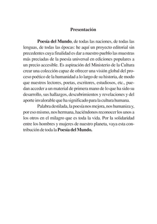 Trece poetas del mundo azteca.qxp:Layout 1    8/5/08   09:57   Página VII




                                      Presentación

                   Poesía del Mundo, de todas las naciones, de todas las
           lenguas, de todas las épocas: he aquí un proyecto editorial sin
           precedentes cuya finalidad es dar a nuestro pueblo las muestras
           más preciadas de la poesía universal en ediciones populares a
           un precio accesible. Es aspiración del Ministerio de la Cultura
           crear una colección capaz de ofrecer una visión global del pro-
           ceso poético de la humanidad a lo largo de su historia, de modo
           que nuestros lectores, poetas, escritores, estudiosos, etc., pue-
           dan acceder a un material de primera mano de lo que ha sido su
           desarrollo, sus hallazgos, descubrimientos y revelaciones y del
           aporte invalorable que ha significado para la cultura humana.
                   Palabra destilada, la poesía nos mejora, nos humaniza y,
           por eso mismo, nos hermana, haciéndonos reconocer los unos a
           los otros en el milagro que es toda la vida. Por la solidaridad
           entre los hombres y mujeres de nuestro planeta, vaya esta con-
           tribución de toda la Poesía del Mundo.
 