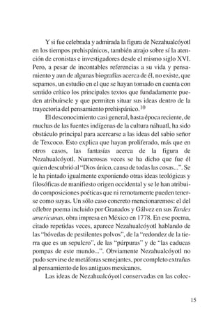 Trece poetas del mundo azteca.qxp:Layout 1    8/5/08   09:58   Página 15




                Y si fue celebrada y admirada la figura de Nezahualcóyotl
           en los tiempos prehispánicos, también atrajo sobre sí la aten-
           ción de cronistas e investigadores desde el mismo siglo XVI.
           Pero, a pesar de incontables referencias a su vida y pensa-
           miento y aun de algunas biografías acerca de él, no existe, que
           sepamos, un estudio en el que se hayan tomado en cuenta con
           sentido crítico los principales textos que fundadamente pue-
           den atribuírsele y que permiten situar sus ideas dentro de la
           trayectoria del pensamiento prehispánico.10
                El desconocimiento casi general, hasta época reciente, de
           muchas de las fuentes indígenas de la cultura náhuatl, ha sido
           obstáculo principal para acercarse a las ideas del sabio señor
           de Texcoco. Esto explica que hayan proliferado, más que en
           otros casos, las fantasías acerca de la figura de
           Nezahualcóyotl. Numerosas veces se ha dicho que fue él
           quien descubrió al “Dios único, causa de todas las cosas...”. Se
           le ha pintado igualmente exponiendo otras ideas teológicas y
           filosóficas de manifiesto origen occidental y se le han atribui-
           do composiciones poéticas que ni remotamente pueden tener-
           se como suyas. Un sólo caso concreto mencionaremos: el del
           célebre poema incluido por Granados y Gálvez en sus Tardes
           americanas, obra impresa en México en 1778. En ese poema,
           citado repetidas veces, aparece Nezahualcóyotl hablando de
           las “bóvedas de pestilentes polvos”, de la “redondez de la tie-
           rra que es un sepulcro”, de las “púrpuras” y de “las caducas
           pompas de este mundo...”. Obviamente Nezahualcóyotl no
           pudo servirse de metáforas semejantes, por completo extrañas
           al pensamiento de los antiguos mexicanos.
                Las ideas de Nezahualcóyotl conservadas en las colec-


                                                                           15
 