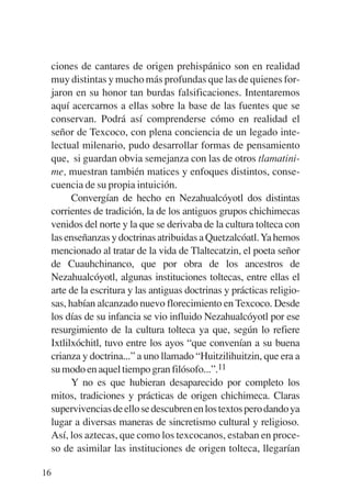 Trece poetas del mundo azteca.qxp:Layout 1     8/5/08   09:58   Página 16




           ciones de cantares de origen prehispánico son en realidad
           muy distintas y mucho más profundas que las de quienes for-
           jaron en su honor tan burdas falsificaciones. Intentaremos
           aquí acercarnos a ellas sobre la base de las fuentes que se
           conservan. Podrá así comprenderse cómo en realidad el
           señor de Texcoco, con plena conciencia de un legado inte-
           lectual milenario, pudo desarrollar formas de pensamiento
           que, si guardan obvia semejanza con las de otros tlamatini-
           me, muestran también matices y enfoques distintos, conse-
           cuencia de su propia intuición.
                 Convergían de hecho en Nezahualcóyotl dos distintas
           corrientes de tradición, la de los antiguos grupos chichimecas
           venidos del norte y la que se derivaba de la cultura tolteca con
           las enseñanzas y doctrinas atribuidas a Quetzalcóatl. Ya hemos
           mencionado al tratar de la vida de Tlaltecatzin, el poeta señor
           de Cuauhchinanco, que por obra de los ancestros de
           Nezahualcóyotl, algunas instituciones toltecas, entre ellas el
           arte de la escritura y las antiguas doctrinas y prácticas religio-
           sas, habían alcanzado nuevo florecimiento en Texcoco. Desde
           los días de su infancia se vio influido Nezahualcóyotl por ese
           resurgimiento de la cultura tolteca ya que, según lo refiere
           Ixtlilxóchitl, tuvo entre los ayos “que convenían a su buena
           crianza y doctrina...” a uno llamado “Huitzilihuitzin, que era a
           su modo en aquel tiempo gran filósofo...”.11
                 Y no es que hubieran desaparecido por completo los
           mitos, tradiciones y prácticas de origen chichimeca. Claras
           supervivencias de ello se descubren en los textos pero dando ya
           lugar a diversas maneras de sincretismo cultural y religioso.
           Así, los aztecas, que como los texcocanos, estaban en proce-
           so de asimilar las instituciones de origen tolteca, llegarían

        16
 
