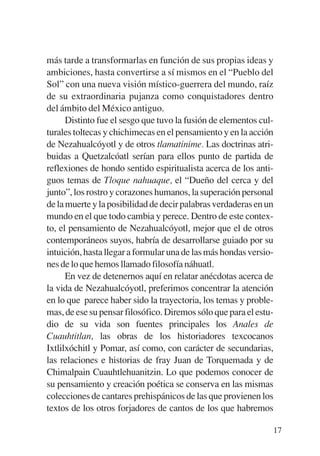 Trece poetas del mundo azteca.qxp:Layout 1    8/5/08   09:58   Página 17




           más tarde a transformarlas en función de sus propias ideas y
           ambiciones, hasta convertirse a sí mismos en el “Pueblo del
           Sol” con una nueva visión místico-guerrera del mundo, raíz
           de su extraordinaria pujanza como conquistadores dentro
           del ámbito del México antiguo.
                 Distinto fue el sesgo que tuvo la fusión de elementos cul-
           turales toltecas y chichimecas en el pensamiento y en la acción
           de Nezahualcóyotl y de otros tlamatinime. Las doctrinas atri-
           buidas a Quetzalcóatl serían para ellos punto de partida de
           reflexiones de hondo sentido espiritualista acerca de los anti-
           guos temas de Tloque nahuaque, el “Dueño del cerca y del
           junto”, los rostro y corazones humanos, la superación personal
           de la muerte y la posibilidad de decir palabras verdaderas en un
           mundo en el que todo cambia y perece. Dentro de este contex-
           to, el pensamiento de Nezahualcóyotl, mejor que el de otros
           contemporáneos suyos, habría de desarrollarse guiado por su
           intuición, hasta llegar a formular una de las más hondas versio-
           nes de lo que hemos llamado filosofía náhuatl.
                 En vez de detenernos aquí en relatar anécdotas acerca de
           la vida de Nezahualcóyotl, preferimos concentrar la atención
           en lo que parece haber sido la trayectoria, los temas y proble-
           mas, de ese su pensar filosófico. Diremos sólo que para el estu-
           dio de su vida son fuentes principales los Anales de
           Cuauhtitlan, las obras de los historiadores texcocanos
           Ixtlilxóchitl y Pomar, así como, con carácter de secundarias,
           las relaciones e historias de fray Juan de Torquemada y de
           Chimalpain Cuauhtlehuanitzin. Lo que podemos conocer de
           su pensamiento y creación poética se conserva en las mismas
           colecciones de cantares prehispánicos de las que provienen los
           textos de los otros forjadores de cantos de los que habremos

                                                                           17
 