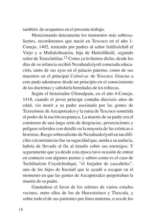 Trece poetas del mundo azteca.qxp:Layout 1   8/5/08   09:58   Página 18




           también de ocuparnos en el presente trabajo.
                Mencionando únicamente los momentos más sobresa-
           lientes, recordaremos que nació en Texcoco en el año 1-
           Conejo, 1402, teniendo por padres al señor Ixtlilxóchitl el
           Viejo y a Matlalcihuatzin, hija de Huitzilíhuitl, segundo
           señor de Tenochtitlan.12 Como ya lo hemos dicho, desde los
           días de su infancia recibió Nezahualcóyotl esmerada educa-
           ción, tanto de sus ayos en el palacio paterno, como de sus
           maestros en el principal Calmécac de Texcoco. Gracias a
           esto pudo adentrarse desde un principio en el conocimiento
           de las doctrinas y sabiduría heredadas de los toltecas.
                Según el historiador Chimalpain, en el año 4-Conejo,
           1418, cuando el joven príncipe contaba dieciseis años de
           edad, vio morir a su padre asesinado por las gentes de
           Tezozómoc de Azcapotzalco y la ruina de Texcoco sometida
           al poder de la nación tecpaneca. La muerte de su padre era el
           comienzo de una larga serie de desgracias, persecuciones y
           peligros referidos con detalle en la mayoría de las crónicas e
           historias. Rasgo sobresaliente de Nezahualcóyotl en tan difí-
           ciles circunstancias fue su sagacidad que, unida a su audacia,
           habría de llevarle al fin al triunfo sobre sus enemigos. Y
           seguramente que ya desde esta época tuvo ocasión de entrar
           en contacto con algunos poetas y sabios como es el caso de
           Tochihuitzin Coyolchiuhqui, “el forjador de cascabeles”,
           uno de los hijos de Itzcóatl que le ayudó a escapar en el
           momento en que las gentes de Azcapotzalco perpetraban la
           muerte de su padre.
                Ganándose el favor de los señores de varios estados
           vecinos, entre ellos de los de Huexotzinco y Tlaxcala, y
           sobre todo el de sus parientes por línea materna, o sea de los

        18
 