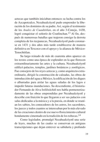 Trece poetas del mundo azteca.qxp:Layout 1   8/5/08   09:58   Página 19




           aztecas que también iniciaban entonces su lucha contra los
           de Azcapotzalco, Nezahualcóyotl pudo emprender la libe-
           ración de los dominios de su padre. Así, según el testimonio
           de los Anales de Cuauhtitlan, en el año 3-Conejo, 1430,
           logró conquistar el señorío de Coatlinchan.13 Al fin, des-
           pués de numerosas batallas que trajeron consigo la derrota
           completa de los tecpanecas, Nezahualcóyotl pudo coronar-
           se en 1431 y dos años más tarde establecerse de manera
           definitiva en Texcoco con el apoyo y la alianza de México-
           Tenochtitlan.
                Su largo reinado de más de cuarenta años aparece en
           los textos como una época de esplendor en la que florecen
           extraordinariamente las artes y la cultura. Nezahualcóyotl
           edificó palacios, templos, jardínes botánicos y zoológicos.
           Fue consejero de los reyes aztecas y, como arquitecto extra-
           ordinario, dirigió la construcción de calzadas, las obras de
           introducción del agua a México, la edificación de los diques
           o albarradas para aislar las aguas saladas de los lagos e
           impedir futuras inundaciones. Su descendiente, el historia-
           dor Fernando de Alva Ixtlilxóchitl nos habla pormenoriza-
           damente de las obras emprendidas por Nezahualcóyotl y
           describe con fruición lo que llegaron a ser sus palacios con
           salas dedicadas a la música y a la poesía, en donde se reuní-
           an los sabios, los conocedores de los astros, los sacerdotes,
           los jueces y todos cuantos se interesaban por lo más elevado
           de las creaciones dentro de ese nuevo florecimiento cultural
           hondamente cimentado en la tradición de los toltecas.14
                Como legislador, promulgó Nezahualcóyotl una serie
           de leyes, muchas de las cuales se conservan en antiguas
           transcripciones que dejan entrever su sabiduría y profundo

                                                                          19
 