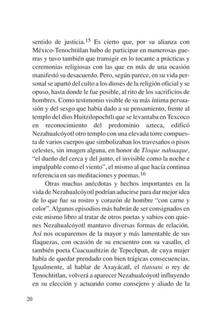 Trece poetas del mundo azteca.qxp:Layout 1     8/5/08   09:58   Página 20




           sentido de justicia.15 Es cierto que, por su alianza con
           México-Tenochtitlan hubo de participar en numerosas gue-
           rras y tuvo también que transigir en lo tocante a prácticas y
           ceremonias religiosas con las que en más de una ocasión
           manifestó su desacuerdo. Pero, según parece, en su vida per-
           sonal se apartó del culto a los dioses de la religión oficial y se
           opuso, hasta donde le fue posible, al rito de los sacrificios de
           hombres. Como testimonio visible de su más íntima persua-
           sión y del sesgo que había dado a su pensamiento, frente al
           templo del dios Huitzilopochtli que se levantaba en Texcoco
           en reconocimiento del predominio azteca, edificó
           Nezahualcóyotl otro templo con una elevada torre compues-
           ta de varios cuerpos que simbolizaban los travesaños o pisos
           celestes, sin imagen alguna, en honor de Tloque nahuaque,
           “el dueño del cerca y del junto, el invisible como la noche e
           impalpable como el viento”, el mismo al que hacía continua
           referencia en sus meditaciones y poemas.16
                Otras muchas anécdotas y hechos importantes en la
           vida de Nezahualcóyotl podrían aducirse para dar mejor idea
           de lo que fue su rostro y corazón de hombre “con carne y
           color”. Algunos episodios más habrán de ser consignados en
           este mismo libro al tratar de otros poetas y sabios con quie-
           nes Nezahualcóyotl mantuvo diversas formas de relación.
           Así nos ocuparemos de la mayor y más lamentable de sus
           flaquezas, con ocasión de su encuentro con su vasallo, el
           también poeta Cuacuauhtzin de Tepechpan, de cuya mujer
           había de quedar prendado con bien trágicas consecuencias.
           Igualmente, al hablar de Axayácatl, el tlatoani o rey de
           Tenochtitlan, volverá a aparecer Nezahualcóyotl influyendo
           en su elección y actuando como consejero y aliado de la

        20
 
