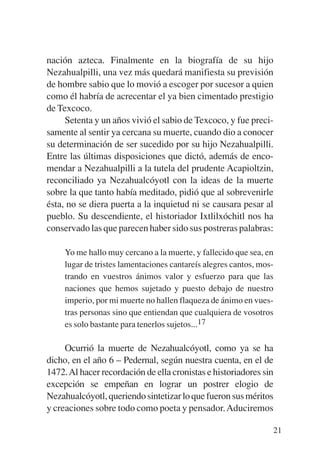 Trece poetas del mundo azteca.qxp:Layout 1     8/5/08   09:58   Página 21




           nación azteca. Finalmente en la biografía de su hijo
           Nezahualpilli, una vez más quedará manifiesta su previsión
           de hombre sabio que lo movió a escoger por sucesor a quien
           como él habría de acrecentar el ya bien cimentado prestigio
           de Texcoco.
                Setenta y un años vivió el sabio de Texcoco, y fue preci-
           samente al sentir ya cercana su muerte, cuando dio a conocer
           su determinación de ser sucedido por su hijo Nezahualpilli.
           Entre las últimas disposiciones que dictó, además de enco-
           mendar a Nezahualpilli a la tutela del prudente Acapioltzin,
           reconciliado ya Nezahualcóyotl con la ideas de la muerte
           sobre la que tanto había meditado, pidió que al sobrevenirle
           ésta, no se diera puerta a la inquietud ni se causara pesar al
           pueblo. Su descendiente, el historiador Ixtlilxóchitl nos ha
           conservado las que parecen haber sido sus postreras palabras:

                Yo me hallo muy cercano a la muerte, y fallecido que sea, en
                lugar de tristes lamentaciones cantareís alegres cantos, mos-
                trando en vuestros ánimos valor y esfuerzo para que las
                naciones que hemos sujetado y puesto debajo de nuestro
                imperio, por mi muerte no hallen flaqueza de ánimo en vues-
                tras personas sino que entiendan que cualquiera de vosotros
                es solo bastante para tenerlos sujetos...17

                Ocurrió la muerte de Nezahualcóyotl, como ya se ha
           dicho, en el año 6 – Pedernal, según nuestra cuenta, en el de
           1472. Al hacer recordación de ella cronistas e historiadores sin
           excepción se empeñan en lograr un postrer elogio de
           Nezahualcóyotl, queriendo sintetizar lo que fueron sus méritos
           y creaciones sobre todo como poeta y pensador. Aduciremos

                                                                            21
 