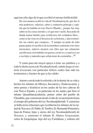 Trece poetas del mundo azteca.qxp:Layout 1       8/5/08    09:58   Página 22




             aquí tan sólo algo de lo que escribió el mismo Ixtlilxóchitl:
                  De esta manera acabó la vida de Nezahualcóyotl, que fue el
                  más poderoso, valeroso, sabio y venturoso príncipe y capi-
                  tán que ha habido en este Nuevo Mundo... porque fue muy
                  sabio en las cosas morales y el que más vaciló, buscando de
                  donde tomar lumbre para certificarse del verdadero Dios...
                  como se ha visto en el discurso de su historia, y dan testimo-
                  nio sus cantos que compuso... Y aunque no pudo de todo
                  punto quitar el sacrificio de los hombres conforme a los ritos
                  mexicanos, todavía alcanzó con ellos que tan solamente
                  sacrificasen a los habidos en guerra, esclavos y cautivos y no
                  a sus hijos y naturales que solían tener de costumbre...18

                  Y como para dar mayor apoyo a éstas sus palabras y a
             todo lo dicho acerca de Nezahualcóyotl, señala luego el cro-
             nista texcocano con particular énfasis cuáles han sido los
             testimonios y fuentes de que se ha valido:

                   Autores son de todo lo referido y de lo demás de su vida y
             hechos los infantes de México, Itzcoatzin y Xiuhcozcatzin, y
             otros poetas e históricos en los anales de las tres cabezas de
             esta Nueva España, y en particular en los anales que hizo el
             infante Quauhtlatzacuilotzin, primer señor del pueblo de
             Chiauhtla, que comienzan desde el año de su nacimiento hasta
             el tiempo del gobierno del rey Nezahualpiltzintli. Y asimismo
             se halla en las relaciones que escribieron los infantes de la ciu-
             dad de Texcoco, D. Pablo, D. Toribio, D. Hernando Pimentel y
             Juan de Pomar, hijos y nietos del rey Nezahualpiltzintli de
             Texcoco, y asimismo el infante D. Alonso Axayacatzin,
             señor de Iztapalapan, hijo del rey Cuitláhuac y sobrino del

        22
 