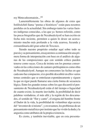 Trece poetas del mundo azteca.qxp:Layout 1    8/5/08   09:58   Página 23




           rey Motecuhzomatzin...19
                 Lamentablemente las obras de algunos de estos que
           Ixtlilxóchitl llama “poetas e históricos” están para nosotros
           perdidas en la actualidad. Sin embargo tanto las varias fuen-
           tes indígenas conocidas, a las que ya hemos referido, como
           las pocas biografías que de Nezahualcóyotl se han escrito en
           fecha más reciente, permiten a quien lo desee un acerca-
           miento mucho más profundo a la vida azarosa, fecunda y
           extraordinaria del gran señor de Texcoco.
                 Siendo nuestro propósito estudiar aquí sobre todo su
           poesía y su pensamiento, ensayaremos a continuación una pri-
           mera forma de interpretación con base en el análisis de algu-
           nas de las composiciones que con sentido crítico pueden
           tenerse como suyas. Cerca de treinta son los poemas conser-
           vados en las colecciones de cantares prehispánicos como obra
           de Nezahualcóyotl. Aunque no conocemos las fechas en que
           cada uno fue compuesto, sí es posible descubrir en ellos varios
           temas centrales que se entrelazan espontáneamente y siguen
           la que en rigor puede llamarse una cierta forma de secuencia
           lógica. Entre los grandes temas sobre los que discurrió el pen-
           samiento de Nezahualcóyotl están el del tiempo o fugacidad
           de cuanto existe, la muerte inevitable, la posibilidad de decir
           palabras verdaderas, el más allá y la región de los descarna-
           dos, el sentido de “flor y canto”, el enigma del hombre frente
           al Dador de la vida, la posibilidad de vislumbrar algo acerca
           del “inventor de sí mismo”, y en resumen, los problemas de un
           pensamiento metafísico por instinto que ha vivido la duda y la
           angustia como atributos de la propia existencia.
                 Es cierto, y también inevitable, que en esta presenta-


                                                                           23
 