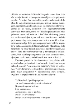 Trece poetas del mundo azteca.qxp:Layout 1      8/5/08   09:58   Página 24




           ción del pensamiento de Nezahualcóyotl a través de su poe-
           sía, se dejará sentir la interpretación subjetiva de quien esto
           escribe. Pero si es éste insalvable escollo en el estudio de la
           obra del sabio texcocano, no estamos ante un caso de excep-
           ción. También han sido numerosas y distintas las interpreta-
           ciones de las ideas, asimismo, sólo fragmentariamente
           conocidas de quienes, como los filósofos presocráticos o los
           primeros sabios del Indostán o de China, vivieron y pensa-
           ron en tiempos lejanos y en culturas tan diferentes. Así sin
           pretensiones ingenuas, aunque con cautela y sentido crítico,
           mostraremos algo de lo que nos parece haber sido la trayec-
           toria del pensamiento de Nezahualcóyotl. Más allá de toda
           hipérbole, y a pesar de las limitaciones de interpretación, sus
           textos, fruto de auténtica intuición y de un meditar sin des-
           canso, bien podrían parangonarse con otras composiciones,
           ejemplos clásicos de poesía filosófica de valor universal.
                 Punto de partida de Nezahualcóyotl parece haber sido
           su profunda experiencia del cambio y del tiempo, en lengua
           náhuatl, cáhuitl, “lo que nos va dejando”. Todo en tlaltíc-
           pac, “sobre la tierra”, es transitorio, aparece un poco aquí,
           para luego desgarrarse y desvanecerse para siempre.
           Oigamos la expresión misma de Nezahualcóyotl:

                Yo Nezahualcóyotl lo pregunto:
                ¿Acaso de veras se vive con raíz en la tierra?
                No para siempre en la tierra:
                Sólo un poco aquí.
                Aunque sea de jade se quiebra,
                aunque sea oro se rompe,
                aunque sea plumaje de quetzal se desgarra.

        24
 