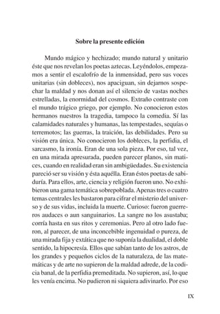 Trece poetas del mundo azteca.qxp:Layout 1    8/5/08   09:57   Página IX




                            Sobre la presente edición

                Mundo mágico y hechizado; mundo natural y unitario
           éste que nos revelan los poetas aztecas. Leyéndolos, empeza-
           mos a sentir el escalofrío de la inmensidad, pero sus voces
           unitarias (sin dobleces), nos apaciguan, sin dejarnos sospe-
           char la maldad y nos donan así el silencio de vastas noches
           estrelladas, la enormidad del cosmos. Extraño contraste con
           el mundo trágico griego, por ejemplo. No conocieron estos
           hermanos nuestros la tragedia, tampoco la comedia. Sí las
           calamidades naturales y humanas, las tempestades, sequías o
           terremotos; las guerras, la traición, las debilidades. Pero su
           visión era única. No conocieron los dobleces, la perfidia, el
           sarcasmo, la ironía. Eran de una sola pieza. Por eso, tal vez,
           en una mirada apresurada, pueden parecer planos, sin mati-
           ces, cuando en realidad eran sin ambigüedades. Su existencia
           pareció ser su visión y ésta aquélla. Eran éstos poetas de sabi-
           duría. Para ellos, arte, ciencia y religión fueron uno. No exhi-
           bieron una gama temática sobrepoblada. Apenas tres o cuatro
           temas centrales les bastaron para cifrar el misterio del univer-
           so y de sus vidas, incluida la muerte. Curioso: fueron guerre-
           ros audaces o aun sanguinarios. La sangre no los asustaba;
           corría hasta en sus ritos y ceremonias. Pero al otro lado fue-
           ron, al parecer, de una inconcebible ingenuidad o pureza, de
           una mirada fija y extática que no suponía la dualidad, el doble
           sentido, la hipocresía. Ellos que sabían tanto de los astros, de
           los grandes y pequeños ciclos de la naturaleza, de las mate-
           máticas y de arte no supieron de la maldad adrede, de la codi-
           cia banal, de la perfidia premeditada. No supieron, así, lo que
           les venía encima. No pudieron ni siquiera adivinarlo. Por eso

                                                                           IX
 