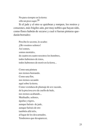Trece poetas del mundo azteca.qxp:Layout 1     8/5/08   09:58   Página 25




               No para siempre en la tierra:
               sólo un poco aquí.20
               Si el jade y el otro se quiebran y rompen, los rostros y
           corazones, más frágiles aún, por muy nobles que hayan sido,
           como flores habrán de secarse y cual si fueran pinturas que-
           darán borrados:

               Percibo lo secreto, lo oculto:
               ¡Oh vosotros señores!
               Así somos,
               somos mortales,
               de cuatro en cuatro nosotros los hombres,
               todos habremos de irnos,
               todos habremos de morir en la tierra...

               Como una pintura
               nos iremos borrando.
               Como una flor,
               nos iremos secando
               aquí sobre la tierra.
               Como vestidura de plumaje de ave zacuán,
               de la preciosa ave de cuello de hule,
               nos iremos acabando...
               Meditadlo, señores,
               águilas y tigres,
               aunque fuérais de jade,
               aunque fuérais de oro
               también allá iréis,
               al lugar de los descarnados.
               Tendremos que desaparecer,

                                                                            25
 