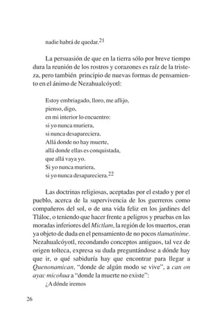 Trece poetas del mundo azteca.qxp:Layout 1       8/5/08   09:58   Página 26




                  nadie habrá de quedar.21

                  La persuasión de que en la tierra sólo por breve tiempo
             dura la reunión de los rostros y corazones es raíz de la triste-
             za, pero también principio de nuevas formas de pensamien-
             to en el ánimo de Nezahualcóyotl:

                  Estoy embriagado, lloro, me aflijo,
                  pienso, digo,
                  en mi interior lo encuentro:
                  si yo nunca muriera,
                  si nunca desapareciera.
                  Allá donde no hay muerte,
                  allá donde ellas es conquistada,
                  que allá vaya yo.
                  Si yo nunca muriera,
                  si yo nunca desapareciera.22

                  Las doctrinas religiosas, aceptadas por el estado y por el
             pueblo, acerca de la supervivencia de los guerreros como
             compañeros del sol, o de una vida feliz en los jardines del
             Tláloc, o teniendo que hacer frente a peligros y pruebas en las
             moradas inferiores del Mictlam, la región de los muertos, eran
             ya objeto de duda en el pensamiento de no pocos tlamatinime.
             Nezahualcóyotl, recondando conceptos antiguos, tal vez de
             origen tolteca, expresa su duda preguntándose a dónde hay
             que ir, o qué sabiduría hay que encontrar para llegar a
             Quenonamican, “donde de algún modo se vive”, a can on
             ayac micohua a “donde la muerte no existe”:
                  ¿A dónde iremos

        26
 