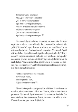 Trece poetas del mundo azteca.qxp:Layout 1     8/5/08   09:58   Página 27




                donde la muerte no existe?
                Mas, ¿por esto viviré llorando?
                Que tu corazón se enderece:
                aquí nadie vivirá para siempre.
                Aun los príncipes a morir vinieron,
                hay incineramiento de gente.
                Que tu corazón se enderece:
                aquí nadie vivirá para siempre.23

                Nezahualcóyotl mismo enderezó su corazón, lo que
           equivale a decir, entendiendo la connotación náhuatl de
           yóllotl (corazón), que dio un sentido a su movilidad, a su
           núcleo dinámico. Fortalecido el corazón, Nezahualcóyotl
           afirma haber descubierto el significado profundo de “flor y
           canto”, expresión náhuatl del arte y el símbolo, para poder
           acercarse gracias a él, desde tlaltícpac (desde la tierra), a la
           realidad de “lo que está sobre nosotros y la región de los dio-
           ses y de los muertos”. Cuatro líneas magistrales dan testimo-
           nio de su descubrimiento:

                Por fin lo comprende mi corazón:
                escucho un canto,
                contemplo una flor...
                ¡Ojalá no se marchiten!24

               El corazón que ha comprendido al fin cuál ha de ser su
           camino, desea entonces hallar los cantos y flores que nunca
           perecen. Nezahualcóyotl no caerá de nuevo en la duda. Su
           corazón habrá de encontrar flores y cantos con vida y raíz.
           Probablemente, por esto, dejó dicho:

                                                                            27
 