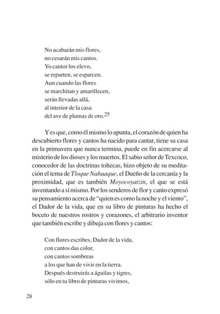 Trece poetas del mundo azteca.qxp:Layout 1     8/5/08    09:58   Página 28




                No acabarán mis flores,
                no cesarán mis cantos.
                Yo cantor los elevo,
                se reparten, se esparcen.
                Aun cuando las flores
                se marchitan y amarillecen,
                serán llevadas allá,
                al interior de la casa
                del ave de plumas de oro.25

                Y es que, como él mismo lo apunta, el corazón de quien ha
           descubierto flores y cantos ha nacido para cantar, tiene su casa
           en la primavera que nunca termina, puede en fin acercarse al
           misterio de los dioses y los muertos. El sabio señor de Texcoco,
           conocedor de las doctrinas toltecas, hizo objeto de su medita-
           ción el tema de Tloque Nahuaque, el Dueño de la cercanía y la
           proximidad, que es también Moyocoyatzin, el que se está
           inventando a sí mismo. Por los senderos de flor y canto expresó
           su pensamiento acerca de “quien es como la noche y el viento”,
           el Dador de la vida, que en su libro de pinturas ha hecho el
           boceto de nuestros rostros y corazones, el arbitrario inventor
           que también escribe y dibuja con flores y cantos:

                Con flores escribes, Dador de la vida,
                con cantos das color,
                con cantos sombreas
                a los que han de vivir en la tierra.
                Después destruirás a águilas y tigres,
                sólo en tu libro de pinturas vivimos,

        28
 