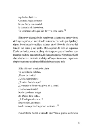 Trece poetas del mundo azteca.qxp:Layout 1        8/5/08    09:58   Página 29




                aquí sobre la tierra.
                Con tinta negra borrarás
                lo que fue la hermandad,
                la comunidad, la nobleza.
                Tú sombreas a los que han de vivir en la tierra.26

                 El rostro y el corazón del hombre en la tierra está cerca y lejos
           de Moyocoyatzin, el inventor de sí mismo. Es cierto que águilas y
           tigres, hermandad y nobleza existen en el libro de pinturas del
           Dueño del cerca y del junto. Mas, a pesar de esto, el supremo
           Dador de la vida, como noche y viento que es para el hombre, per-
           manece oculto e inalcanzable. El pensamiento de Nezahualcóyotl
           ahondando en el misterio, se dirige a Tloque Nahuaque, expresan-
           do precisamente esta imposibilidad de acercarse a él:

                Sólo allá en el interior del cielo
                Tú inventas tu palabra,
                ¡Dador de la vida!
                ¿Qué determinarás?
                ¿Tendrás fastidio aquí?
                ¿Ocultarás tu fama y tu gloria en la tierra?
                ¿Qué determinarás?
                Nadie puede ser amigo
                del Dador de la vida...
                ¿A dónde pues iremos...?
                Enderezáos, que todos
                tendremos que ir al lugar del misterio...27

                No obstante haber afirmado que “nadie puede decirse o


                                                                                 29
 