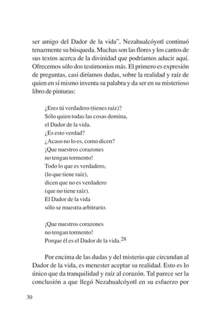 Trece poetas del mundo azteca.qxp:Layout 1    8/5/08   09:58   Página 30




           ser amigo del Dador de la vida”, Nezahualcóyotl continuó
           tenazmente su búsqueda. Muchas son las flores y los cantos de
           sus textos acerca de la divinidad que podríamos aducir aquí.
           Ofrecemos sólo dos testimonios más. El primero es expresión
           de preguntas, casi diríamos dudas, sobre la realidad y raíz de
           quien en sí mismo inventa su palabra y da ser en su misterioso
           libro de pinturas:

               ¿Eres tú verdadero (tienes raíz)?
               Sólo quien todas las cosas domina,
               el Dador de la vida.
               ¿Es esto verdad?
               ¿Acaso no lo es, como dicen?
               ¡Que nuestros corazones
               no tengan tormento!
               Todo lo que es verdadero,
               (lo que tiene raíz),
               dicen que no es verdadero
               (que no tiene raíz).
               El Dador de la vida
               sólo se muestra arbitrario.

               ¡Que nuestros corazones
               no tengan tormento!
               Porque él es el Dador de la vida.28

               Por encima de las dudas y del misterio que circundan al
           Dador de la vida, es menester aceptar su realidad. Esto es lo
           único que da tranquilidad y raíz al corazón. Tal parece ser la
           conclusión a que llegó Nezahualcóyotl en su esfuerzo por

        30
 
