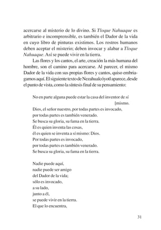 Trece poetas del mundo azteca.qxp:Layout 1     8/5/08    09:58   Página 31




           acercarse al misterio de lo divino. Si Tloque Nahuaque es
           arbitrario e incomprensible, es también el Dador de la vida
           en cuyo libro de pinturas existimos. Los rostros humanos
           deben aceptar el misterio; deben invocar y alabar a Tloque
           Nahuaque. Así se puede vivir en la tierra.
                Las flores y los cantos, el arte, creación la más humana del
           hombre, son el camino para acercarse. Al parecer, el mismo
           Dador de la vida con sus propias flores y cantos, quiso embria-
           garnos aquí. El siguiente texto de Nezahualcóyotl aparece, desde
           el punto de vista, como la síntesis final de su pensamiento:

                No en parte alguna puede estar la casa del inventor de sí
                                                                 [mismo.
                Dios, el señor nuestro, por todas partes es invocado,
                por todas partes es también venerado.
                Se busca su gloria, su fama en la tierra.
                Él es quien inventa las cosas,
                él es quien se inventa a sí mismo: Dios.
                Por todas partes es invocado,
                por todas partes es también venerado.
                Se busca su gloria, su fama en la tierra.

                Nadie puede aquí,
                nadie puede ser amigo
                del Dador de la vida;
                sólo es invocado,
                a su lado,
                junto a él,
                se puede vivir en la tierra.
                El que lo encuentra,

                                                                             31
 