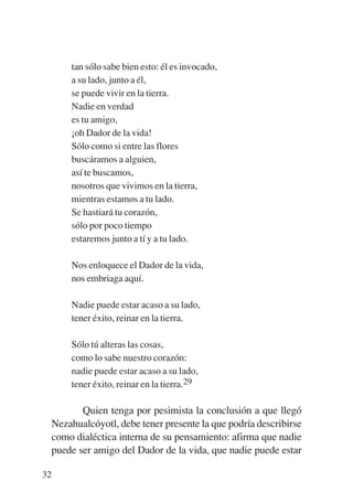 Trece poetas del mundo azteca.qxp:Layout 1     8/5/08     09:58   Página 32




               tan sólo sabe bien esto: él es invocado,
               a su lado, junto a él,
               se puede vivir en la tierra.
               Nadie en verdad
               es tu amigo,
               ¡oh Dador de la vida!
               Sólo como si entre las flores
               buscáramos a alguien,
               así te buscamos,
               nosotros que vivimos en la tierra,
               mientras estamos a tu lado.
               Se hastiará tu corazón,
               sólo por poco tiempo
               estaremos junto a tí y a tu lado.

               Nos enloquece el Dador de la vida,
               nos embriaga aquí.

               Nadie puede estar acaso a su lado,
               tener éxito, reinar en la tierra.

               Sólo tú alteras las cosas,
               como lo sabe nuestro corazón:
               nadie puede estar acaso a su lado,
               tener éxito, reinar en la tierra.29

                  Quien tenga por pesimista la conclusión a que llegó
           Nezahualcóyotl, debe tener presente la que podría describirse
           como dialéctica interna de su pensamiento: afirma que nadie
           puede ser amigo del Dador de la vida, que nadie puede estar

        32
 