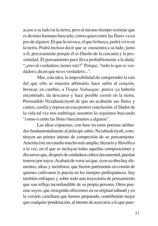 Trece poetas del mundo azteca.qxp:Layout 1     8/5/08   09:58   Página 33




           acaso a su lado en la tierra, pero al mismo tiempo sostiene que
           es destino humano buscarlo, como quien entre las flores va en
           pos de alguien. El que lo invoca, el que lo busca, podrá vivir en
           la tierra. Podrá incluso decir que se encuentra a su lado, junto
           a él, precisamente porque él es Dueño de la cercanía y la pro-
           ximidad. El pensamiento puro lleva probablemente a la duda:
           “¿eres tú verdadero, tienes raíz?” Porque, “todo lo que es ver-
           dadero, dicen que no es verdadero...”.
                    Mas, esta idea, la imposibilidad de comprender la raíz
           del que sólo se muestra arbitrario, hace sufrir al corazón.
           Invocar, en cambio, a Tloque Nahuaque, parece ya haberlo
           encontrado, da descanso y hace posible existir en la tierra.
           Persuadido Nezahualcóyotl de que no acabarán sus flores y
           cantos, confía y reposa en esta postrer conclusión: el Dador de
           la vida tal vez nos embriaga; nosotros lo seguimos buscando
           “como si entre las flores buscáramos a alguien”.
                    Las ideas expuestas, con base en estos poemas atribui-
           dos fundamentalmente al príncipe sabio. Nezahualcóyotl, cons-
           tituyen un primer intento de compresión de su pensamiento.
           Amerita éste un estudio mucho más amplio, literario y filosófico
           a la vez, en el que se incluyan todas aquellas composiciones y
           discursos que, después de cuidadosa crítica documental, puedan
           tenerse por suyos.Acabará de verse así que, si en su obra hay ele-
           mentos, ideas y metáforas, que fueron patrimonio en común de
           quienes cultivaron la poesía en los tiempos prehispánicos, hay
           también enfoques y sobre todo una trayectoria de pensamiento
           que son reflejo inconfundible de su propia persona. Otros poe-
           mas suyos, que enseguida ofrecemos en su original náhuatl y en
           la versión castellana que hemos preparado, contribuirán mejor
           que cualquier ponderación, al intento de acercarse a lo que pare-

                                                                            33
 