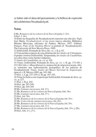 Trece poetas del mundo azteca.qxp:Layout 1          8/5/08    09:58   Página 34




           ce haber sido el alma del pensamiento y la belleza de expresión
           del celebérrimo Nezahualcóyotl.

           Notas
           8 Ms. Romances de los señores de la Nueva España, f. 18 v.
           9 Ibid., f. 34 r.
           10 Entre las biografías de Nezahualcóyotl citaremos tan sólo dos: Vigil,
           José María, Nezahualcóyotl, el rey poeta (nueva edición), Biblioteca
           Mínima Mexicana, ediciones de Andrea, México, 1957. Gillmor,
           Frances, Flute of the Smoking Mirror (a portrait of Nezahualcóyotl),
           The University oh New Mexico Press, 1949.
           11 Ixtlilxóchitl, Fernando de Alva, Op. cit., t. II, p. 82.
           12 Concuerdan respecto de esta información los Anales de Chimalpain,
           el propio cronista Ixtlilxóchitl, Torquemada, los Anales de Cuauhtitlan,
           así como otras varias fuentes indígenas.
           13 Anales de Cuauhtitlan, op. cit., p. 165.
           14 Véase: Ixtlilxóchitl, Fernando de Alva, op. cit., t. II, pp. 173-181 y
           212. El Códice o Mapa Quinatzin, manuscrito de origen tezcocano, ofre-
           ce asimismo una representación pictográfica de los palacios de
           Nezahualcóyotl. Véase, Anales del Museo Nacional de Arqueología,
           época I, t. II, México 1885, pp. 345-368.
           15 Ibid., t. I, pp. 237-239 y t. II, pp. 187-193.
           16 Véase lo dicho a este respecto por Ixtlilxóchitl, Fernando de Alva. op.
           cit., p. 227.
           17 Ibid., t. II, p. 242.
           18 Ibid., pp. 243-244.
           19 Ibid., pp. 244-245.
           20 Ms. Cantares mexicanos, fol. 17 r.
           21 Ms. Romances de los señores de Nueva España, fols. 36 r.
           22 Ms. Cantares mexicanos, fol. 17 v.
           23 Ibid., fol. 70 r.
           24 Ms. Romances de los señores de la Nueva España, fol. 19 v.
           25 Ms. Colección de cantares mexicanos, fol. 16 v.
           26 Ms. Romances de los señores de la Nueva España, fol. 35 r.
           27 Ms. Cantares mexicanos, fol. 13 v.
           28 Ms. Romances de los señores de la Nueva España, fols. 19 v. y 20 r.
           29 Ibid., fols. 4 v. y 5 v.




        34
 