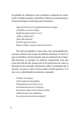Trece poetas del mundo azteca.qxp:Layout 1      8/5/08      09:57   Página X




           un puñado de andrajosos sin escrúpulos conquistó un conti-
           nente. Cuando un poeta, un hombre, afirma su conocimiento y
           al mismo tiempo se interroga ante el misterio:

                Aquí en la tierra es la región del momento fugaz.
                ¿También es así en el lugar
                donde de algún modo se vive?
                ¿Allá se alegra uno?
                ¿Hay allá amistad?
                ¿O sólo aquí en la tierra
                hemos venido a conocer nuestros rostros?

                No sólo con palabras como éstas, sino, principalmente,
           con una actitud como la que las palabras denotan, es fácil ver
           que ese hombre está desarmado ante la catástrofe de la false-
           dad humana, no porque no pudiera sospecharla sino por
           estar más allá de ella, porque por real experiencia de vida, su
           filosofía le ha instruido sabiamente sobre la inutilidad de la
           misma y, lo que es vital, él la ha creído y hecho práctica. Y si
           otra voz, columbrando la montaña, responde:

                Y ahora, oh amigos,
                oíd el sueño de una palabra:
                Cada primavera nos hace vivir,
                la dorada mazorca nos refrigera,
                la mazorca rojiza se nos torna un collar.
                ¡Sabemos que son verdaderos
                los corazones de nuestros amigos!




         X
 