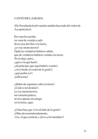 Trece poetas del mundo azteca.qxp:Layout 1   8/5/08   09:58   Página 35




           CANTO DE LA HUIDA

           (De Nezahualcóyotl cuando andaba huyendo del señor de
           Azcapotzalco)

           En vano he nacido,
           en vano he venido a salir
           de la casa del dios a la tierra,
           ¡yo soy menesteroso!
           Ojalá en verdad no hubiera salido,
           que de verdad no hubiera venido a la tierra.
           No lo digo, pero...
           ¿qué es lo que haré?,
           ¡oh príncipes que aquí habéis venido!,
           ¿vivo frente al rostro de la gente?,
           ¿qué podrá ser?,
           ¡reflexiona!

           ¿Habré de erguirme sobre la tierra?
           ¿Cuál es mi destino?,
           yo soy menesteroso,
           mi corazón padece,
           tú eres apenas mi amigo
           en la tierra, aquí.

           ¿Cómo hay que vivir al lado de la gente?
           ¿Obra desconsideradamente,
           vive, el que sostiene y eleva a los hombres?



                                                                          35
 