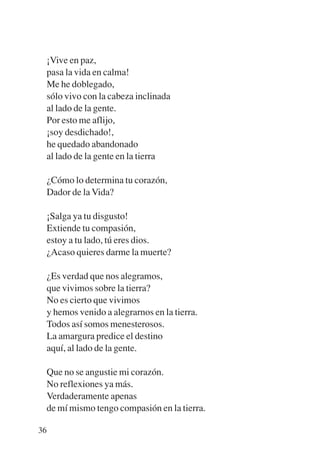 Trece poetas del mundo azteca.qxp:Layout 1     8/5/08   09:58   Página 36




           ¡Vive en paz,
           pasa la vida en calma!
           Me he doblegado,
           sólo vivo con la cabeza inclinada
           al lado de la gente.
           Por esto me aflijo,
           ¡soy desdichado!,
           he quedado abandonado
           al lado de la gente en la tierra

           ¿Cómo lo determina tu corazón,
           Dador de la Vida?

           ¡Salga ya tu disgusto!
           Extiende tu compasión,
           estoy a tu lado, tú eres dios.
           ¿Acaso quieres darme la muerte?

           ¿Es verdad que nos alegramos,
           que vivimos sobre la tierra?
           No es cierto que vivimos
           y hemos venido a alegrarnos en la tierra.
           Todos así somos menesterosos.
           La amargura predice el destino
           aquí, al lado de la gente.

           Que no se angustie mi corazón.
           No reflexiones ya más.
           Verdaderamente apenas
           de mí mismo tengo compasión en la tierra.

        36
 