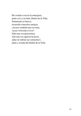 Trece poetas del mundo azteca.qxp:Layout 1     8/5/08   09:58   Página 37




           Ha venido a crecer la amargura,
           junto a tí y a tu lado, Dador de la Vida.
           Solamente yo busco,
           recuerdo a nuestros amigos.
           ¿Acaso vendrán una vez más,
            acaso volverán a vivir?
           Sólo una vez perecemos,
           sólo una vez aquí en la tierra.
           ¡Que no sufran sus corazones!,
           junto y al lado del Dador de la Vida.




                                                                            37
 
