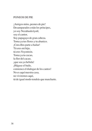 Trece poetas del mundo azteca.qxp:Layout 1   8/5/08   09:58   Página 38




           PONEOS DE PIE

           ¡Amigos míos, peones de pie!
           Desamparados están los príncipes,
           yo soy Nezahualcóyotl,
           soy el cantor,
           Soy papagayo de gran cabeza.
           Toma ya tus flores y tu abanico.
           ¡Con ellos parte a bailar!
           Tú eres mi hijo,
           tú eres Yoyontzin.
           Toma ya tu cacao,
           la flor del cacao,
           ¡que sea ya bebida!
           ¡Hágase el baile,
           comience el dialogar de los cantos!
           No es aquí nuestra casa,
           no viviremos aquí,
           tú de igual modo tendrás que marcharte.




        38
 