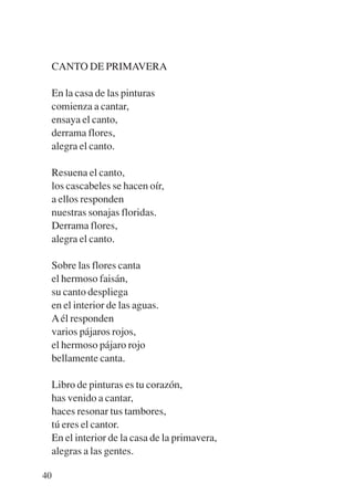 Trece poetas del mundo azteca.qxp:Layout 1    8/5/08    09:58   Página 40




           CANTO DE PRIMAVERA

           En la casa de las pinturas
           comienza a cantar,
           ensaya el canto,
           derrama flores,
           alegra el canto.

           Resuena el canto,
           los cascabeles se hacen oír,
           a ellos responden
           nuestras sonajas floridas.
           Derrama flores,
           alegra el canto.

           Sobre las flores canta
           el hermoso faisán,
           su canto despliega
           en el interior de las aguas.
           A él responden
           varios pájaros rojos,
           el hermoso pájaro rojo
           bellamente canta.

           Libro de pinturas es tu corazón,
           has venido a cantar,
           haces resonar tus tambores,
           tú eres el cantor.
           En el interior de la casa de la primavera,
           alegras a las gentes.

        40
 