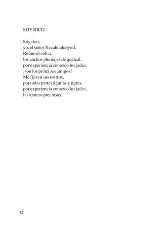 Trece poetas del mundo azteca.qxp:Layout 1   8/5/08   09:58   Página 42




           SOY RICO

           Soy rico,
           yo, el señor Nezahualcóyotl.
           Reúno el collar,
           los anchos plumajes de quetzal,
           por experiencia conozco los jades,
           ¡son los príncipes amigos!
           Me fijo en sus rostros,
           por todas partes águilas y tigres,
           por experiencia conozco los jades,
           las ajorcas preciosas...




        42
 