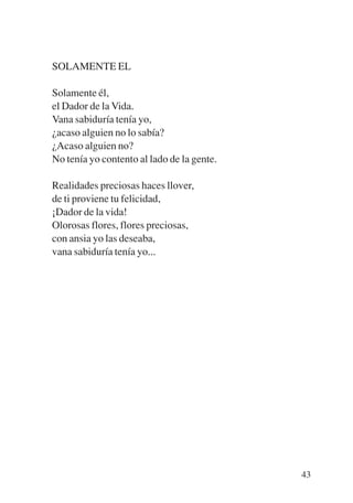 Trece poetas del mundo azteca.qxp:Layout 1   8/5/08    09:58   Página 43




           SOLAMENTE EL

           Solamente él,
           el Dador de la Vida.
           Vana sabiduría tenía yo,
           ¿acaso alguien no lo sabía?
           ¿Acaso alguien no?
           No tenía yo contento al lado de la gente.

           Realidades preciosas haces llover,
           de ti proviene tu felicidad,
           ¡Dador de la vida!
           Olorosas flores, flores preciosas,
           con ansia yo las deseaba,
           vana sabiduría tenía yo...




                                                                           43
 
