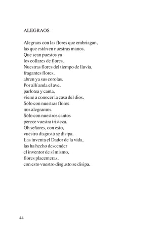 Trece poetas del mundo azteca.qxp:Layout 1   8/5/08   09:58   Página 44




           ALEGRAOS

           Alegraos con las flores que embriagan,
           las que están en nuestras manos.
           Que sean puestos ya
           los collares de flores.
           Nuestras flores del tiempo de lluvia,
           fragantes flores,
           abren ya sus corolas.
           Por allí anda el ave,
           parlotea y canta,
           viene a conocer la casa del dios.
           Sólo con nuestras flores
           nos alegramos.
           Sólo con nuestros cantos
           perece vuestra tristeza.
           Oh señores, con esto,
           vuestro disgusto se disipa.
           Las inventa el Dador de la vida,
           las ha hecho descender
           el inventor de sí mismo,
           flores placenteras,
           con esto vuestro disgusto se disipa.




        44
 
