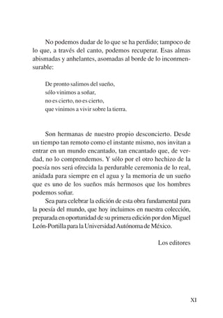 Trece poetas del mundo azteca.qxp:Layout 1       8/5/08   09:57   Página XI




                No podemos dudar de lo que se ha perdido; tampoco de
           lo que, a través del canto, podemos recuperar. Esas almas
           abismadas y anhelantes, asomadas al borde de lo inconmen-
           surable:

                De pronto salimos del sueño,
                sólo vinimos a soñar,
                no es cierto, no es cierto,
                que vinimos a vivir sobre la tierra.



                Son hermanas de nuestro propio desconcierto. Desde
           un tiempo tan remoto como el instante mismo, nos invitan a
           entrar en un mundo encantado, tan encantado que, de ver-
           dad, no lo comprendemos. Y sólo por el otro hechizo de la
           poesía nos será ofrecida la perdurable ceremonia de lo real,
           anidada para siempre en el agua y la memoria de un sueño
           que es uno de los sueños más hermosos que los hombres
           podemos soñar.
                Sea para celebrar la edición de esta obra fundamental para
           la poesía del mundo, que hoy incluimos en nuestra colección,
           preparada en oportunidad de su primera edición por don Miguel
           León-Portilla para la UniversidadAutónoma de México.

                                                                  Los editores




                                                                              XI
 