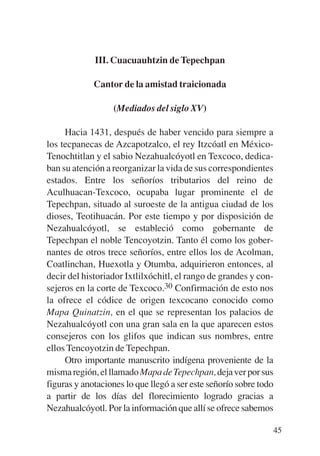 Trece poetas del mundo azteca.qxp:Layout 1    8/5/08   09:58   Página 45




                        III. Cuacuauhtzin de Tepechpan

                        Cantor de la amistad traicionada

                             (Mediados del siglo XV)

                Hacia 1431, después de haber vencido para siempre a
           los tecpanecas de Azcapotzalco, el rey Itzcóatl en México-
           Tenochtitlan y el sabio Nezahualcóyotl en Texcoco, dedica-
           ban su atención a reorganizar la vida de sus correspondientes
           estados. Entre los señoríos tributarios del reino de
           Aculhuacan-Texcoco, ocupaba lugar prominente el de
           Tepechpan, situado al suroeste de la antigua ciudad de los
           dioses, Teotihuacán. Por este tiempo y por disposición de
           Nezahualcóyotl, se estableció como gobernante de
           Tepechpan el noble Tencoyotzin. Tanto él como los gober-
           nantes de otros trece señoríos, entre ellos los de Acolman,
           Coatlinchan, Huexotla y Otumba, adquirieron entonces, al
           decir del historiador Ixtlilxóchitl, el rango de grandes y con-
           sejeros en la corte de Texcoco.30 Confirmación de esto nos
           la ofrece el códice de origen texcocano conocido como
           Mapa Quinatzin, en el que se representan los palacios de
           Nezahualcóyotl con una gran sala en la que aparecen estos
           consejeros con los glifos que indican sus nombres, entre
           ellos Tencoyotzin de Tepechpan.
                Otro importante manuscrito indígena proveniente de la
           misma región, el llamado Mapa de Tepechpan, deja ver por sus
           figuras y anotaciones lo que llegó a ser este señorío sobre todo
           a partir de los días del florecimiento logrado gracias a
           Nezahualcóyotl. Por la información que allí se ofrece sabemos

                                                                           45
 