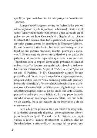 Trece poetas del mundo azteca.qxp:Layout 1    8/5/08   09:58   Página 46




           que Tepechpan contaba entre los más prósperos dominios de
           Texcoco.
                 Aunque hay discrepancia entre las fechas dadas por los
           códices Quinatzin y de Tepechpan, sabemos de cierto que el
           señor Tencoyotzin murió bien pronto y fue sucedido en el
           gobierno por su hijo Cuacuauhtzin. Según el ya citado
           Ixtlilxóchitl, Cuacuauhtzin había participado como capitán
           en varias guerras contra los enemigos de Texcoco y México.
           En una de sus victorias había obtenido como botín gran can-
           tidad de oro, piedras preciosas, mantas, plumajes y escla-
           vos.31 Si una parte de ese tesoro la destinó a los gastos de
           palacio y al creciente esplendor que daba a su corte de
           Tepechpan, otra la empleó como regio presente enviado al
           noble azteca Temictzin con cuya hija Azcalxochitzin desea-
           ba contraer matrimonio. Según el Códice de Tepechpan, en
           un año 13-Pedernal (1440), Cuacuauhtzin alcanzó lo que
           pretendía y al fin vio llegar a su palacio a la joven princesa,
           de quien se dice que era “muy hermosa y dotada de gracias y
           bienes de naturaleza”. Por ser aún Azcalxochitzin en extre-
           mo joven, Cuacuauhtzin decidió esperar algún tiempo antes
           de celebrar nupcias con ella. En esa unión que tanto deseaba,
           ponía él el principio de su felicidad. Lo que poco después
           sucedió vino a demostrar que Azcalxochitzin, más que moti-
           vo de alegría, iba a ser ocasión de su infortunio y de su
           misma muerte.
                 Pero si la joven princesa iba a ser motivo de desgracia,
           el verdadero causante de ella fue, el por otras razones sabio y
           justo Nezahualcóyotl. Tratando de la historia que aquí
           vamos a referir, admite Ixtlilxóchitl la culpabilidad de
           Nezahualcóyotl y añade sólo, en descargo del rey poeta, que

        46
 