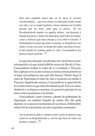 Trece poetas del mundo azteca.qxp:Layout 1       8/5/08   09:58   Página 48




                Para más regalarlo quiso que en la mesa le sirviese
                Azcalxochitzin..., que esta señora la criaba para tomar estado
                con ella y ser su mujer legítima y hasta entonces no la había
                gozado por no tener edad para el efecto... El rey
                Nezahualcóyotl cuando vio aquella señora... tan hermosa y
                dotada de gracias y bienes de naturaleza, dejó todas las melan-
                colías y tristezas que traía consigo y se le robó el corazón. Y
                disimulando lo mejor que pudo su pasión, se despidió de este
                señor y se fue a su corte, en donde dio orden con todo el secre-
                to del mundo de mandar quitar la vida a Cuacuauhtzin por
                parecer mejor su hecho...35

                Lo que poco después sucedió hace de esta historia narra-
           ción paralela a la que relata la Biblia acerca de David y Urías.
           Cuacuauhtzin recibió la orden de ir a combatir a Tlaxcala.
           Dos capitanes texcocanos tenían ya instrucción de ponerlo en
           el lugar más peligroso para que allí muriera. Pronto llegó al
           señor de Tepechpan la orden de salir a la guerra con rumbo a
           Tlaxcala. Inquiriendo un poco, Cuacuauhtzin se apercibió de
           los ocultos motivos que tenía Nezahualcóyotl. Fiel a su señor,
           obedeció y se dispuso a marchar a la guerra lo que para él era
           tanto como encaminarse a la muerte.
                Cuacuauhtzin, como veremos, además de gobernante de
           Tepechpan, era también forjador de cantos. Por ello pudo
           dejarnos en su poesía el testimonio de su tristeza. Ixtlilxóchitl,
           relator fiel de esta historia, nos da el siguiente comentario:

                Así sospechó su daño y compuso unos cantos lastimosos que
                cantó en un despedimiento y convite que hizo de todos sus
                deudos y amigos...36

        48
 