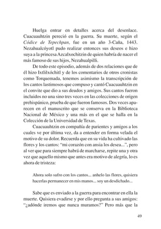 Trece poetas del mundo azteca.qxp:Layout 1     8/5/08   09:58   Página 49




                Huelga entrar en detalles acerca del desenlace.
           Cuacuauhtzin pereció en la guerra. Su muerte, según el
           Códice de Tepechpan, fue en un año 3-Caña, 1443.
           Nezahualcóyotl pudo realizar entonces sus deseos e hizo
           suya a la princesa Azcalxochitzin de quien habría de nacer el
           más famoso de sus hijos, Nezahualpilli.
                De todo este episodio, además de dos relaciones que de
           él hizo Ixtlilxóchitl y de los comentarios de otros cronistas
           como Torquemada, tenemos asimismo la transcripción de
           los cantos lastimosos que compuso y cantó Cuacuauhtzin en
           el convite que dio a sus deudos y amigos. Sus cantos fueron
           incluidos no una sino tres veces en las colecciones de origen
           prehispánico, prueba de que fueron famosos. Dos veces apa-
           recen en el manuscrito que se conserva en la Biblioteca
           Nacional de México y una más en el que se halla en la
           Colección de la Universidad de Texas.
                Cuacuauhtzin en compañía de parientes y amigos a los
           cuales ve por última vez, da a entender en forma velada el
           motivo de su dolor. Recuerda que en su vida ha cultivado las
           flores y los cantos: “mi corazón con ansia los desea...”, pero
           al ver que para siempre habrá de marcharse, repite una y otra
           vez que aquello mismo que antes era motivo de alegría, lo es
           ahora de tristeza:

               Ahora solo sufro con los cantos... anhelo las flores, quisiera
               hacerlas permanecer en mis manos... soy un desdichado...

               Sabe que es enviado a la guerra para encontrar en ella la
           muerte. Quisiera evadirse y por ello pregunta a sus amigos:
           “¿adónde iremos que nunca muramos?” Pero más que la

                                                                            49
 