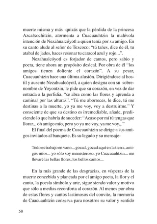Trece poetas del mundo azteca.qxp:Layout 1     8/5/08   09:58   Página 50




           muerte misma y más quizás que la pérdida de la princesa
           Azcalxochitzin, atormenta a Cuacuauhtzin la malévola
           intención de Nezahualcóyotl a quien tenía por su amigo. En
           su canto alude al señor de Texcoco: “tú tañes, dice de él, tu
           atabal de jades, haces resonar tu caracol azul y rojo...”.
                 Nezahualcóyotl es forjador de cantos, pero sabio y
           poeta, tiene ahora un propósito desleal. Por obra de él “los
           amigos tienen doliente el corazón”. A su pesar,
           Cuacuauhtzin hace una última alusión. Dirigiéndose al hos-
           til y ausente Nezahualcóyotl, a quien designa con su sobre-
           nombre de Yoyontzin, le pide que su corazón, en vez de dar
           entrada a la perfidia, “se abra como las flores y aprenda a
           caminar por las alturas”. “Tú me aborreces, le dice, tú me
           destinas a la muerte, yo ya me voy, voy a destruirme.” Y
           consciente de que su destino es irremediable, añade, predi-
           ciendo lo que habría de suceder: “Acaso por mí tú tengas que
           llorar... oh amigo mío, pero yo ya me voy, ya me voy...”
                 El final del poema de Cuacuauhtzin se dirige a sus ami-
           gos invitados al banquete. Es su legado y su mensaje:

               Todo es trabajo en vano... gozad, gozad aquí en la tierra, ami-
               gos míos... yo sólo soy menesteroso, yo Cuacuauhtzin... me
               llevaré las bellas flores, los bellos cantos...

                En la más grande de las desgracias, en vísperas de la
           muerte concebida y planeada por el amigo poeta, la flor y el
           canto, la poesía símbolo y arte, sigue siendo valor y motivo
           que sólo a medias reconforta al corazón. Al menos por obra
           de estas flores y cantos lastimosos del convite, la memoria
           de Cuacuauhtzin conserva para nosotros su valor y sentido

        50
 