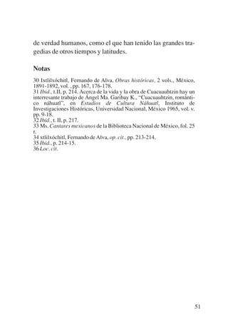 Trece poetas del mundo azteca.qxp:Layout 1          8/5/08    09:58   Página 51




           de verdad humanos, como el que han tenido las grandes tra-
           gedias de otros tiempos y latitudes.

           Notas
           30 Ixtlilxóchitl, Fernando de Alva, Obras históricas, 2 vols., México,
           1891-1892, vol. , pp. 167, 176-178.
           31 Ibid., t.II, p. 214. Acerca de la vida y la obra de Cuacuauhtzin hay un
           interresante trabajo de Ángel Ma. Garibay K., “Cuacuauhtzin, románti-
           co náhuatl”, en Estudios de Cultura Náhuatl, Instituto de
           Investigaciones Históricas, Universidad Nacional, México 1965, vol. v.
           pp. 9-18.
           32 Ibid., t. II, p. 217.
           33 Ms. Cantares mexicanos de la Biblioteca Nacional de México, fol. 25
           r.
           34 xtlilxóchitl, Fernando de Alva, op. cit., pp. 213-214.
           35 Ibid., p. 214-15.
           36 Loc. cit.




                                                                                    51
 