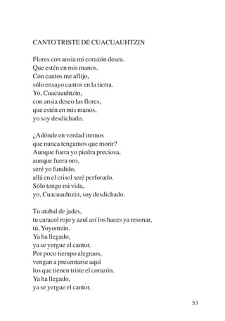 Trece poetas del mundo azteca.qxp:Layout 1    8/5/08   09:58   Página 53




           CANTO TRISTE DE CUACUAUHTZIN

           Flores con ansia mi corazón desea.
           Que estén en mis manos.
           Con cantos me aflijo,
           sólo ensayo cantos en la tierra.
           Yo, Cuacuauhtzin,
           con ansia deseo las flores,
           que estén en mis manos,
           yo soy desdichado.

           ¿Adónde en verdad iremos
           que nunca tengamos que morir?
           Aunque fuera yo piedra preciosa,
           aunque fuera oro,
           seré yo fundido,
           allá en el crisol seré perforado.
           Sólo tengo mi vida,
           yo, Cuacuauhtzin, soy desdichado.

           Tu atabal de jades,
           tu caracol rojo y azul así los haces ya resonar,
           tú, Yoyontzin.
           Ya ha llegado,
           ya se yergue el cantor.
           Por poco tiempo alegraos,
           vengan a presentarse aquí
           los que tienen triste el corazón.
           Ya ha llegado,
           ya se yergue el cantor.

                                                                           53
 