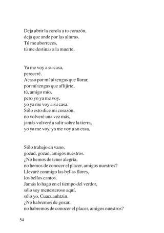 Trece poetas del mundo azteca.qxp:Layout 1      8/5/08   09:58   Página 54




           Deja abrir la corola a tu corazón,
           deja que ande por las alturas.
           Tú me aborreces,
           tú me destinas a la muerte.


           Ya me voy a su casa,
           pereceré.
           Acaso por mí tú tengas que llorar,
           por mí tengas que aflijirte,
           tú, amigo mío,
           pero yo ya me voy,
           yo ya me voy a su casa.
           Sólo esto dice mi corazón,
           no volveré una vez más,
           jamás volveré a salir sobre la tierra,
           yo ya me voy, ya me voy a su casa.


           Sólo trabajo en vano,
           gozad, gozad, amigos nuestros.
           ¿No hemos de tener alegría,
           no hemos de conocer el placer, amigos nuestros?
           Llevaré conmigo las bellas flores,
           los bellos cantos.
           Jamás lo hago en el tiempo del verdor,
           sólo soy menesteroso aquí,
           sólo yo, Cuacuauhtzin.
           ¿No habremos de gozar,
           no habremos de conocer el placer, amigos nuestros?

        54
 