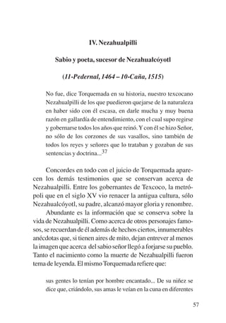 Trece poetas del mundo azteca.qxp:Layout 1      8/5/08   09:58   Página 57




                                  IV. Nezahualpilli

                    Sabio y poeta, sucesor de Nezahualcóyotl

                       (11-Pedernal, 1464 – 10-Caña, 1515)

                No fue, dice Torquemada en su historia, nuestro texcocano
                Nezahualpilli de los que puedieron quejarse de la naturaleza
                en haber sido con él escasa, en darle mucha y muy buena
                razón en gallardía de entendimiento, con el cual supo regirse
                y gobernarse todos los años que reinó. Y con él se hizo Señor,
                no sólo de los corzones de sus vasallos, sino también de
                todos los reyes y señores que lo trataban y gozaban de sus
                sentencias y doctrina...37

                 Concordes en todo con el juicio de Torquemada apare-
           cen los demás testimonios que se conservan acerca de
           Nezahualpilli. Entre los gobernantes de Texcoco, la metró-
           poli que en el siglo XV vio renacer la antigua cultura, sólo
           Nezahualcóyotl, su padre, alcanzó mayor gloria y renombre.
                 Abundante es la información que se conserva sobre la
           vida de Nezahualpilli. Como acerca de otros personajes famo-
           sos, se recuerdan de él además de hechos ciertos, innumerables
           anécdotas que, si tienen aires de mito, dejan entrever al menos
           la imagen que acerca del sabio señor llegó a forjarse su pueblo.
           Tanto el nacimiento como la muerte de Nezahualpilli fueron
           tema de leyenda. El mismo Torquemada refiere que:

                sus gentes lo tenían por hombre encantado... De su niñez se
                dice que, criándolo, sus amas le veían en la cuna en diferentes

                                                                              57
 