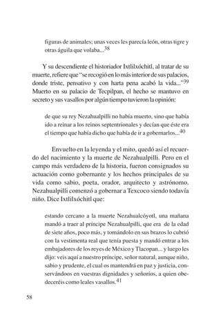Trece poetas del mundo azteca.qxp:Layout 1      8/5/08   09:58   Página 58




                figuras de animales; unas veces les parecía león, otras tigre y
                otras águila que volaba...38

               Y su descendiente el historiador Ixtlilxóchitl, al tratar de su
           muerte, refiere que “se recogió en lo más interior de sus palacios,
           donde triste, pensativo y con harta pena acabó la vida...”39
           Muerto en su palacio de Tecpilpan, el hecho se mantuvo en
           secreto y sus vasallos por algún tiempo tuvieron la opinión:

                de que su rey Nezahualpilli no había muerto, sino que había
                ido a reinar a los reinos septentrionales y decían que éste era
                el tiempo que había dicho que había de ir a gobernarlos...40

                  Envuelto en la leyenda y el mito, quedó así el recuer-
           do del nacimiento y la muerte de Nezahualpilli. Pero en el
           campo más verdadero de la historia, fueron consignados su
           actuación como gobernante y los hechos principales de su
           vida como sabio, poeta, orador, arquitecto y astrónomo.
           Nezahualpilli comenzó a gobernar a Texcoco siendo todavía
           niño. Dice Ixtlilxóchitl que:

                estando cercano a la muerte Nezahualcóyotl, una mañana
                mandó a traer al príncipe Nezahualpilli, que era de la edad
                de siete años, poco más, y tomándolo en sus brazos lo cubrió
                con la vestimenta real que tenía puesta y mandó entrar a los
                embajadores de los reyes de México y Tlacopan... y luego les
                dijo: veis aquí a nuestro príncipe, señor natural, aunque niño,
                sabio y prudente, el cual os mantendrá en paz y justicia, con-
                servándoos en vuestras dignidades y señoríos, a quien obe-
                deceréis como leales vasallos.41

        58
 