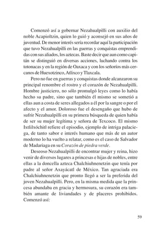 Trece poetas del mundo azteca.qxp:Layout 1    8/5/08   09:58   Página 59




               Comenzó así a gobernar Nezahualpilli con auxilio del
           noble Acapioltzin, quien lo guió y aconsejó en sus años de
           juventud. De menor interés sería recordar aquí la participación
           que tuvo Nezahualpilli en las guerras y conquistas emprendi-
           das con sus aliados, los aztecas. Baste decir que aun como capi-
           tán se distinguió en diversas acciones, luchando contra los
           totonacas y en la región de Oaxaca y con los señoríos más cer-
           canos de Huexotzinco,Atlixco y Tlaxcala.
               Pero no fue en guerras y conquistas donde alcanzaron su
           principal renombre el rostro y el corazón de Nezahualpilli.
           Hombre justiciero, no sólo promulgó leyes como lo había
           hecho su padre, sino que también él mismo se sometió a
           ellas aun a costa de seres allegados a él por la sangre o por el
           afecto y el amor. Doloroso fue el desengaño que hubo de
           sufrir Nezahualpilli en su primera búsqueda de quien había
           de ser su mujer legítima y señora de Texcoco. El mismo
           Ixtlilxóchitl refiere el episodio, ejemplo de intriga palacie-
           ga, de tanto sabor e interés humano que más de un autor
           moderno lo ha vuelto a relatar, como es el caso de Salvador
           de Madariaga en su Corazón de piedra verde.
               Deseoso Nezahualpilli de encontrar mujer y reina, hizo
           venir de diversos lugares a princesas e hijas de nobles, entre
           ellas a la doncella azteca Chalchiuhnenetzin que tenía por
           padre al señor Axayácatl de México. Tan agraciada era
           Chalchiuhnenetzin que pronto llegó a ser la preferida del
           joven Nezahualpilli. Pero, en la misma medida que la prin-
           cesa abundaba en gracia y hermosura, su corazón era tam-
           bién amante de liviandades y de placeres prohibidos.
           Comenzó así:


                                                                           59
 